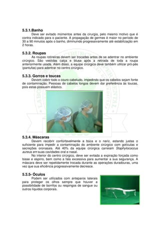 5.3.1.Banho
      Deve ser evitado momentos antes da cirurgia, pelo mesmo motivo que é
contra indicado para o paciente. A propagação de germes é maior no período de
30 a 90 minutos após o banho, diminuindo progressivamente até estabilização em
2 horas.

5.3.2. Roupas
       As roupas rotineiras devem ser trocadas antes de se adentrar no ambiente
cirúrgico. São vestidas calça e blusa após a retirada de toda a roupa
anteriormente usada. Além disso, a equipe cirúrgica deve também utilizar pró-pés
(pantufas) para adentrar no centro cirúrgico.

5.3.3. Gorros e toucas
       Devem cobrir todo o couro cabeludo, impedindo que os cabelos sejam fonte
de contaminação. Pessoas de cabelos longos devem dar preferência às toucas,
pois estas possuem elástico.




5.3.4. Máscaras
       Devem recobrir confortavelmente a boca e o nariz, estando justas o
suficiente para impedir a contaminação do ambiente cirúrgico com gotículas e
secreções oronasais. Até 40% da equipe cirúrgica carreiam Staphylococcus
aureus em suas cavidades oral e nasal.
       No interior do centro cirúrgico, deve ser evitada a expiração forçada como
tosse e espirro, bem como a fala excessiva para aumentar a sua segurança. A
máscara deve ser repetidamente trocada durante as operações duradouras, uma
vez que sua eficiência progressivamente decresce.

5.3.5- Óculos
       Podem ser utilizados com anteparos laterais
para proteger os olhos sempre que houver a
possibilidade de borrifos ou respingos de sangue ou
outros líquidos corporais.
 