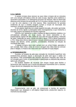 5.3.6. MÃOS
       A equipe cirúrgica deve escovar as suas mãos e braços até os cotovelos
com uma solução anti-séptica antes de cada cirurgia. Agentes como iodóforos e
clorexidine associados a um detergente provaram ser eficazes. Não foi observada
diferença entre tempos de escovação de 3 a 5 minutos e tempos maiores, ou entre
o uso de uma esponja e de uma escova. Mais recentemente há grandes
evidências de que a simples lavagem cumpre a função de escovação dos
membros, limitando este procedimento às unhas.
       O anti-séptico ideal deve ter amplo espectro de ação, alto poder germicida,
atuando de forma rápida e prolongada sobre microrganismos e que mantenha a
sua ação mesmo na presença de líquidos orgânicos.
       UZEDA e col. estudaram a ação imediata de alguns produtos (sabões e ou
anti-sépticos) utilizados em larga escala, tais como: clorexidine a 4%,
propilenoglicol, irgasan DP-300, sabão de coco (óleo de coco de babaçu, hidróxido
de sódio, carbonato de cálcio, cloreto de sódio e água), PVPI e álcool isopropílico
a 70%. Estes dois últimos determinaram redução estatisticamente significativa em
relação aos demais, sendo, portanto, considerados eficientes na redução da
microbiota das mãos.
        A equipe cirúrgica deve estar sempre com as unhas limpas, aparadas e
sem esmalte. Além disso, antes de iniciar a lavagem das mãos deve-se remover
jóias e relógios. A limpeza das mãos deve ser realizada em duas etapas:

a) DESINQUINAÇÃO
       Consiste na limpeza da pele para remoção da microbiota superficial nela
existente.Este processo requer a escovação da pele com água e sabão em
abundância. Pela possibilidade das escovas veicularem infecções das mãos de
um cirurgião para o outro, é recomendada a esterilização ou descarte das escovas
após suas utilizações.
       Os lavabos dispõem de torneiras com braços longos para facilitar o
fechamento das mesmas com o auxilio de pequenos movimentos com o cotovelo.
A água deverá ser despejada nas mãos do cirurgião.




      Posteriormente, com os pés, ele pressionará a bomba do aparelho
dispensador que despejará o anti-séptico degermante, produzindo espuma no
momento da escovação.
 