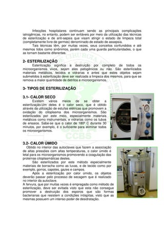 Infecções hospitalares continuam sendo as principais complicações
iatrogênicas, no entanto, podem ser evitáveis por meio da utilização das técnicas
de esterilização e de anti-sepsia que visam atingir o estado de limpeza total
(completamente livre de germes) denominado de estado de assepsia.
       Tais técnicas têm, por muitas vezes, seus conceitos confundidos e até
mesmos tidos como sinônimos, porém cada uma guarda particularidades, o que
as tornam bastante diferentes.

2- ESTERILIZAÇÃO
      Esterilização significa a destruição por completo de todos os
microorganismos vivos, sejam eles patogênicos ou não. São esterilizados
materiais metálicos, tecidos e vidrarias e antes que estes objetos sejam
submetidos à esterilização deve ser realizada a limpeza dos mesmos, para que se
remova a maior quantidade de detritos e microorganismos.

3- TIPOS DE ESTERILIZAÇÃO

3.1- CALOR SECO
        Existem    vários   meios     de    se    obter a
esterilização.Um deles é o calor seco, que é obtido
através da utilização de estufas elétricas que promovem a
oxidação do citoplasma dos microorganismos. São
esterilizados por este meio, especialmente materiais
metálicos como instrumentais, e vidrarias como os tubos
de ensaios. Sabe-se que o calor de 180º C durante 30
minutos, por exemplo, é o suficiente para eliminar todos
os microorganismos.


3.2- CALOR ÚMIDO
   Obtido no interior das autoclaves que fazem a associação
de altas pressões com altas temperaturas, o calor úmido é
letal para os microorganismos promovendo a coagulação das
proteínas citoplasmáticas destes.
        São esterilizados por este método especialmente
materiais de borracha como as luvas, e de tecido como por
exemplo, gorros, capotes, gazes e campos.
        Após a esterilização por calor úmido, os objetos
deverão passar pelo processo de secagem que é realizado
no interior da autoclave.
A fervura, que por muitas vezes é empregada como método de
esterilização, deve ser evitada visto que esta não consegue
promover a destruição dos esporos que são formas
bacterianas que resistem a condições inóspitas, visto que as
mesmas possuem um intenso poder de desidratação.
 