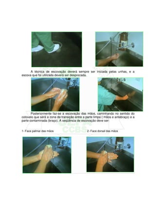 A técnica de escovação deverá sempre ser iniciada pelas unhas, e a
escova que foi utilizada deverá ser desprezada.




       Posteriormente faz-se a escovação das mãos, caminhando no sentido do
cotovelo que será a zona de transição entre a parte limpa ( mãos e antebraço) e a
parte contaminada (braço). A seqüência de escovação deve ser:


1- Face palmar das mãos                       2- Face dorsal das mãos
 