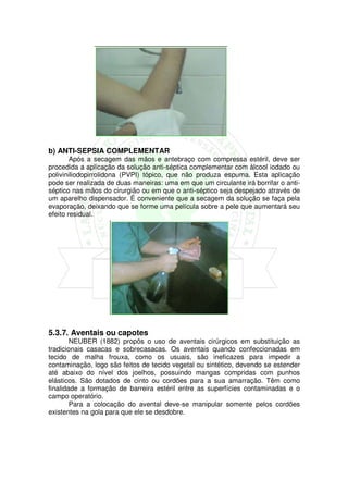 b) ANTI-SEPSIA COMPLEMENTAR
        Após a secagem das mãos e antebraço com compressa estéril, deve ser
procedida a aplicação da solução anti-séptica complementar com álcool iodado ou
poliviniliodopirrolidona (PVPI) tópico, que não produza espuma. Esta aplicação
pode ser realizada de duas maneiras: uma em que um circulante irá borrifar o anti-
séptico nas mãos do cirurgião ou em que o anti-séptico seja despejado através de
um aparelho dispensador. É conveniente que a secagem da solução se faça pela
evaporação, deixando que se forme uma película sobre a pele que aumentará seu
efeito residual.




5.3.7. Aventais ou capotes
        NEUBER (1882) propôs o uso de aventais cirúrgicos em substituição as
tradicionais casacas e sobrecasacas. Os aventais quando confeccionadas em
tecido de malha frouxa, como os usuais, são ineficazes para impedir a
contaminação, logo são feitos de tecido vegetal ou sintético, devendo se estender
até abaixo do nível dos joelhos, possuindo mangas compridas com punhos
elásticos. São dotados de cinto ou cordões para a sua amarração. Têm como
finalidade a formação de barreira estéril entre as superfícies contaminadas e o
campo operatório.
        Para a colocação do avental deve-se manipular somente pelos cordões
existentes na gola para que ele se desdobre.
 
