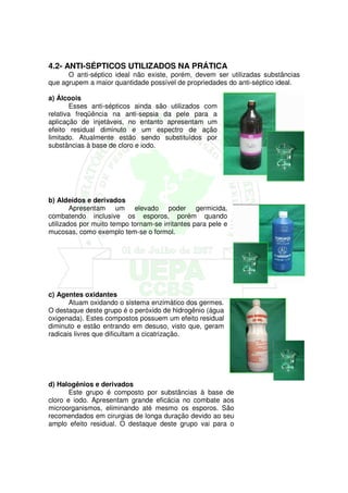 4.2- ANTI-SÉPTICOS UTILIZADOS NA PRÁTICA
      O anti-séptico ideal não existe, porém, devem ser utilizadas substâncias
que agrupem a maior quantidade possível de propriedades do anti-séptico ideal.

a) Álcoois
       Esses anti-sépticos ainda são utilizados com
relativa freqüência na anti-sepsia da pele para a
aplicação de injetáveis, no entanto apresentam um
efeito residual diminuto e um espectro de ação
limitado. Atualmente estão sendo substituídos por
substâncias à base de cloro e iodo.




b) Aldeídos e derivados
        Apresentam um elevado poder germicida,
combatendo inclusive os esporos, porém quando
utilizados por muito tempo tornam-se irritantes para pele e
mucosas, como exemplo tem-se o formol.




c) Agentes oxidantes
       Atuam oxidando o sistema enzimático dos germes.
O destaque deste grupo é o peróxido de hidrogênio (água
oxigenada). Estes compostos possuem um efeito residual
diminuto e estão entrando em desuso, visto que, geram
radicais livres que dificultam a cicatrização.




d) Halogênios e derivados
       Este grupo é composto por substâncias à base de
cloro e iodo. Apresentam grande eficácia no combate aos
microorganismos, eliminando até mesmo os esporos. São
recomendados em cirurgias de longa duração devido ao seu
amplo efeito residual. O destaque deste grupo vai para o
 