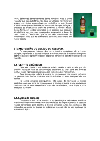PVPI, conhecido comercialmente como Povidine. Vale a pena
ressaltar que esta substância não deve ser utilizada no interior em
lesões, pois diminui a quimiotaxia dos neutrófilos, ou seja, diminui
a sinalização química emitida por essas células que deflagra o
processo de cicatrização, além de promover a citólise destas.
Dessa forma, em tecidos lesionados e em pessoas que possuem
sensibilidade ao iodo são empregadas substâncias a base de
cloro como o Clorexidine, que é um dos constituintes do
Merthiolate®, visto que tal substância apresenta esse efeito em
menor escala.




5- MANUTENÇÃO DO ESTADO DE ASSEPSIA
       Os componentes básicos dos procedimentos assépticos são o centro
cirúrgico, o paciente, a equipe cirúrgica e os instrumentais e materiais cirúrgicos,
sobre os quais se aplicam cuidados especiais para que o estado de assepsia seja
mantido.


5.1- CENTRO CIRÚRGICO
        Deve ser projetado em ambiente isolado, sendo o ideal aquele que não
oferece qualquer risco de contaminação bacteriana ou viral; para isto, deve-se
instituir regras rigorosas relacionadas aos indivíduos que nele entram.
        Deve sempre ser vedada à entrada ou permanência nos centros cirúrgicos
de pessoas com lesões cutâneas não cicatrizadas ou com infecções de vias
aéreas.
        No centro cirúrgico distinguem-se três áreas de relevância à técnica
asséptica, que são: zona de proteção para a equipe cirúrgica e uma equivalente
destinada ao paciente denominada zona de transferência, zona limpa e zona
asséptica ou estéril.




5.1.1. Zona de proteção
      Corresponde ao local de transito da equipe cirúrgica, incluindo os vestiários
masculinos e femininos onde serão abandonadas as roupas rotineiras e vestidas
roupas apropriadas para adentrar o Centro Cirúrgico. Ainda nos vestiários, são
colocados os gorros ou toucas, as máscaras e os pró-pés de uso exclusivo do
ambiente cirúrgico.
 