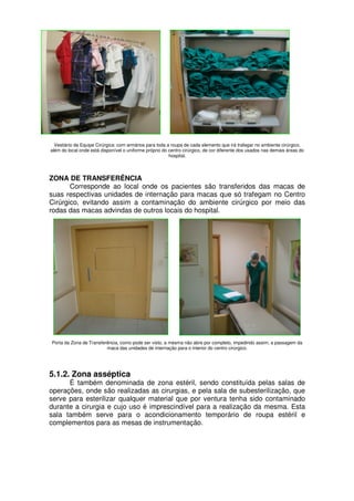 Vestiário da Equipe Cirúrgica: com armários para toda a roupa de cada elemento que irá trafegar no ambiente cirúrgico,
além do local onde está disponível o uniforme próprio do centro cirúrgico, de cor diferente dos usados nas demais áreas do
                                                         hospital.



ZONA DE TRANSFERÊNCIA
       Corresponde ao local onde os pacientes são transferidos das macas de
suas respectivas unidades de internação para macas que só trafegam no Centro
Cirúrgico, evitando assim a contaminação do ambiente cirúrgico por meio das
rodas das macas advindas de outros locais do hospital.




Porta da Zona de Transferência, como pode ser visto, a mesma não abre por completo, impedindo assim, a passagem da
                         maca das unidades de internação para o interior do centro cirúrgico.




5.1.2. Zona asséptica
      É também denominada de zona estéril, sendo constituída pelas salas de
operações, onde são realizadas as cirurgias, e pela sala de subesterilização, que
serve para esterilizar qualquer material que por ventura tenha sido contaminado
durante a cirurgia e cujo uso é imprescindível para a realização da mesma. Esta
sala também serve para o acondicionamento temporário de roupa estéril e
complementos para as mesas de instrumentação.
 