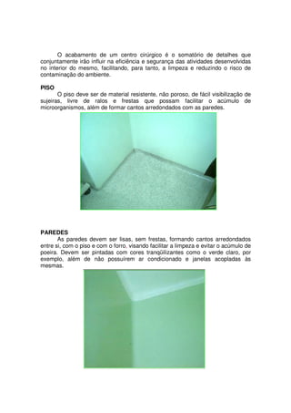 O acabamento de um centro cirúrgico é o somatório de detalhes que
conjuntamente irão influir na eficiência e segurança das atividades desenvolvidas
no interior do mesmo, facilitando, para tanto, a limpeza e reduzindo o risco de
contaminação do ambiente.

PISO
       O piso deve ser de material resistente, não poroso, de fácil visibilização de
sujeiras, livre de ralos e frestas que possam facilitar o acúmulo de
microorganismos, além de formar cantos arredondados com as paredes.




PAREDES
       As paredes devem ser lisas, sem frestas, formando cantos arredondados
entre si, com o piso e com o forro, visando facilitar a limpeza e evitar o acúmulo de
poeira. Devem ser pintadas com cores tranqüilizantes como o verde claro, por
exemplo, além de não possuírem ar condicionado e janelas acopladas às
mesmas.
 