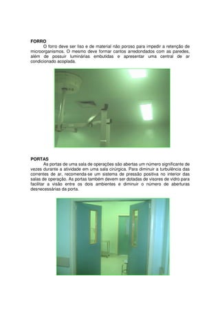FORRO
      O forro deve ser liso e de material não poroso para impedir a retenção de
microorganismos. O mesmo deve formar cantos arredondados com as paredes,
além de possuir luminárias embutidas e apresentar uma central de ar
condicionado acoplada.




PORTAS
        As portas de uma sala de operações são abertas um número significante de
vezes durante a atividade em uma sala cirúrgica. Para diminuir a turbulência das
correntes de ar, recomenda-se um sistema de pressão positiva no interior das
salas de operação. As portas também devem ser dotadas de visores de vidro para
facilitar a visão entre os dois ambientes e diminuir o número de aberturas
desnecessárias da porta.
 