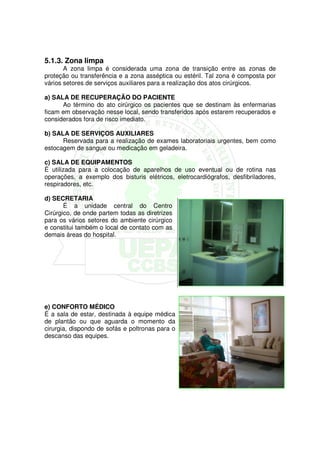 5.1.3. Zona limpa
       A zona limpa é considerada uma zona de transição entre as zonas de
proteção ou transferência e a zona asséptica ou estéril. Tal zona é composta por
vários setores de serviços auxiliares para a realização dos atos cirúrgicos.

a) SALA DE RECUPERAÇÃO DO PACIENTE
      Ao término do ato cirúrgico os pacientes que se destinam às enfermarias
ficam em observação nesse local, sendo transferidos após estarem recuperados e
considerados fora de risco imediato.

b) SALA DE SERVIÇOS AUXILIARES
      Reservada para a realização de exames laboratoriais urgentes, bem como
estocagem de sangue ou medicação em geladeira.

c) SALA DE EQUIPAMENTOS
É utilizada para a colocação de aparelhos de uso eventual ou de rotina nas
operações, a exemplo dos bisturis elétricos, eletrocardiógrafos, desfibriladores,
respiradores, etc.

d) SECRETARIA
       É a unidade central do Centro
Cirúrgico, de onde partem todas as diretrizes
para os vários setores do ambiente cirúrgico
e constitui também o local de contato com as
demais áreas do hospital.




e) CONFORTO MÉDICO
É a sala de estar, destinada à equipe médica
de plantão ou que aguarda o momento da
cirurgia, dispondo de sofás e poltronas para o
descanso das equipes.
 