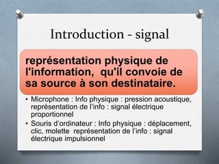 Introduction - signal
représentation physique de
l'information, qu'il convoie de
sa source à son destinataire.
• Microphone : Info physique : pression acoustique,
représentation de l’info : signal électrique
proportionnel
• Souris d’ordinateur : Info physique : déplacement,
clic, molette représentation de l’info : signal
électrique impulsionnel
 