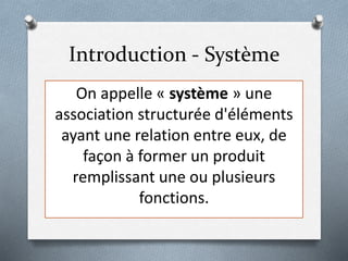 Introduction - Système
On appelle « système » une
association structurée d'éléments
ayant une relation entre eux, de
façon à former un produit
remplissant une ou plusieurs
fonctions.
 