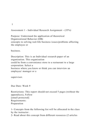 1
Assessment 1 - Individual Research Assignment - (35%)
Purpose: Understand the application of theoretical
Organizational Behavior (OB)
concepts to solving real-life business issues/problems affecting
the employee or
business.
Description: This is an Individual research paper of an
organization. This organization
could be from a convenience store to a restaurant to a large
corporation. Select a
business where you know or think you can interview an
employee/ manager or a
supervisor.
Due Date: Week 9
Restrictions: This report should not exceed 5 pages (without the
appendices), Follow
[email protected]
Requirements:
Preparation
1- Concepts from the following list will be allocated in the class
by the instructor .
2- Read about this concept from different resources (2 articles
 