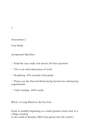 1
Assessment 2
Case Study
Assignment Specifics:
requirements
IKEA: A Long March to the Far East
From its humble beginning as a small general retail store in a
village situated
in the south of Sweden, IKEA has grown into the world’s
 