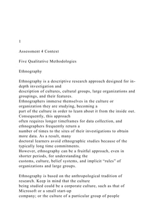 1
Assessment 4 Context
Five Qualitative Methodologies
Ethnography
Ethnography is a descriptive research approach designed for in-
depth investigation and
description of cultures, cultural groups, large organizations and
groupings, and their features.
Ethnographers immerse themselves in the culture or
organization they are studying, becoming a
part of the culture in order to learn about it from the inside out.
Consequently, this approach
often requires longer timeframes for data collection, and
ethnographers frequently return a
number of times to the sites of their investigations to obtain
more data. As a result, many
doctoral learners avoid ethnographic studies because of the
typically long time commitments.
However, ethnography can be a fruitful approach, even in
shorter periods, for understanding the
customs, culture, belief systems, and implicit “rules” of
organizations and large groups.
Ethnography is based on the anthropological tradition of
research. Keep in mind that the culture
being studied could be a corporate culture, such as that of
Microsoft or a small start-up
company; or the culture of a particular group of people
 