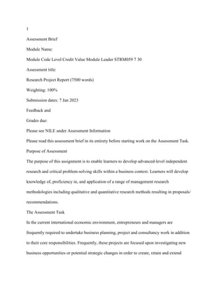 1
Assessment Brief
Module Name:
Module Code Level Credit Value Module Leader STRM059 7 30
Assessment title:
Research Project Report (7500 words)
Weighting: 100%
Submission dates: 7 Jan 2023
Feedback and
Grades due:
Please see NILE under Assessment Information
Please read this assessment brief in its entirety before starting work on the Assessment Task.
Purpose of Assessment
The purpose of this assignment is to enable learners to develop advanced-level independent
research and critical problem-solving skills within a business context. Learners will develop
knowledge of, proficiency in, and application of a range of management research
methodologies including qualitative and quantitative research methods resulting in proposals/
recommendations.
The Assessment Task
In the current international economic environment, entrepreneurs and managers are
frequently required to undertake business planning, project and consultancy work in addition
to their core responsibilities. Frequently, these projects are focused upon investigating new
business opportunities or potential strategic changes in order to create, retain and extend
 