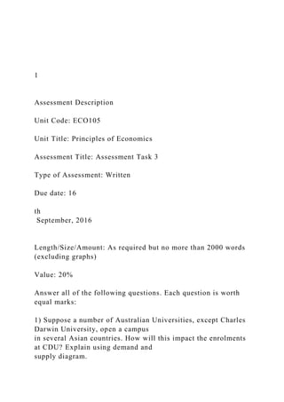 1
Assessment Description
Unit Code: ECO105
Unit Title: Principles of Economics
Assessment Title: Assessment Task 3
Type of Assessment: Written
Due date: 16
th
September, 2016
Length/Size/Amount: As required but no more than 2000 words
(excluding graphs)
Value: 20%
Answer all of the following questions. Each question is worth
equal marks:
1) Suppose a number of Australian Universities, except Charles
Darwin University, open a campus
in several Asian countries. How will this impact the enrolments
at CDU? Explain using demand and
supply diagram.
 