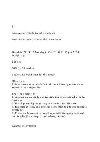 1
Assessment details for ALL students
Assessment item 3 - Individual submission
Due date: Week 12 Monday (1 Oct 2018) 11:55 pm AEST
Weighting:
Length:
50% (or 50 marks)
There is no word limit for this report
Objectives
This assessment item relates to the unit learning outcomes as
stated in the unit profile.
Enabling objectives
1. Analyse a case study and identify issues associated with the
business;
2. Develop and deploy the application in IBM Bluemix;
3. Evaluate existing and new functionalities to address business
problems;
4. Prepare a document to report your activities using text and
multimedia (for example screenshots, videos).
General Information
 