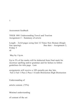 1
Assessment feedback
TOUR 1001 Understanding Travel and Tourism
Assignment 2 – Summary of article
Length – 2xA4 pages using font 12 Times New Roman (Single
line spacing). Due date – Assignment 2,
Friday 3
rd
May by 11p.m.
Up to 5% of the marks will be deducted from final mark for
incorrect spelling and/or grammar and for failure to follow
guidelines for title page. Late
assignments will receive a 10% penalty per day late.
Fail 2 Fail 1 Pass 2 Pass 1 Credit Distinction High Distinction
Understanding of
article content. (75%)
Minimal understanding
of content of the set
 