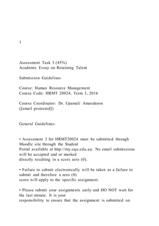 1
Assessment Task 3 (45%)
Academic Essay on Retaining Talent
Submission Guidelines
Course: Human Resource Management
Course Code: HRMT 20024, Term 3, 2016
Course Coordinator: Dr. Upamali Amarakoon
([email protected])
General Guidelines:
• Assessment 3 for HRMT20024 must be submitted through
Moodle site through the Student
Portal available at http://my.cqu.edu.au. No email submissions
will be accepted and or marked
directly resulting in a score zero (0).
• Failure to submit electronically will be taken as a failure to
submit and therefore a zero (0)
score will apply to the specific assignment.
• Please submit your assignments early and DO NOT wait for
the last minute. It is your
responsibility to ensure that the assignment is submitted on
 