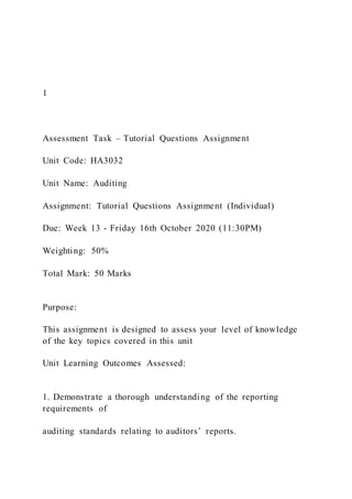 1
Assessment Task – Tutorial Questions Assignment
Unit Code: HA3032
Unit Name: Auditing
Assignment: Tutorial Questions Assignment (Individual)
Due: Week 13 - Friday 16th October 2020 (11:30PM)
Weighting: 50%
Total Mark: 50 Marks
Purpose:
This assignment is designed to assess your level of knowledge
of the key topics covered in this unit
Unit Learning Outcomes Assessed:
1. Demonstrate a thorough understanding of the reporting
requirements of
auditing standards relating to auditors’ reports.
 