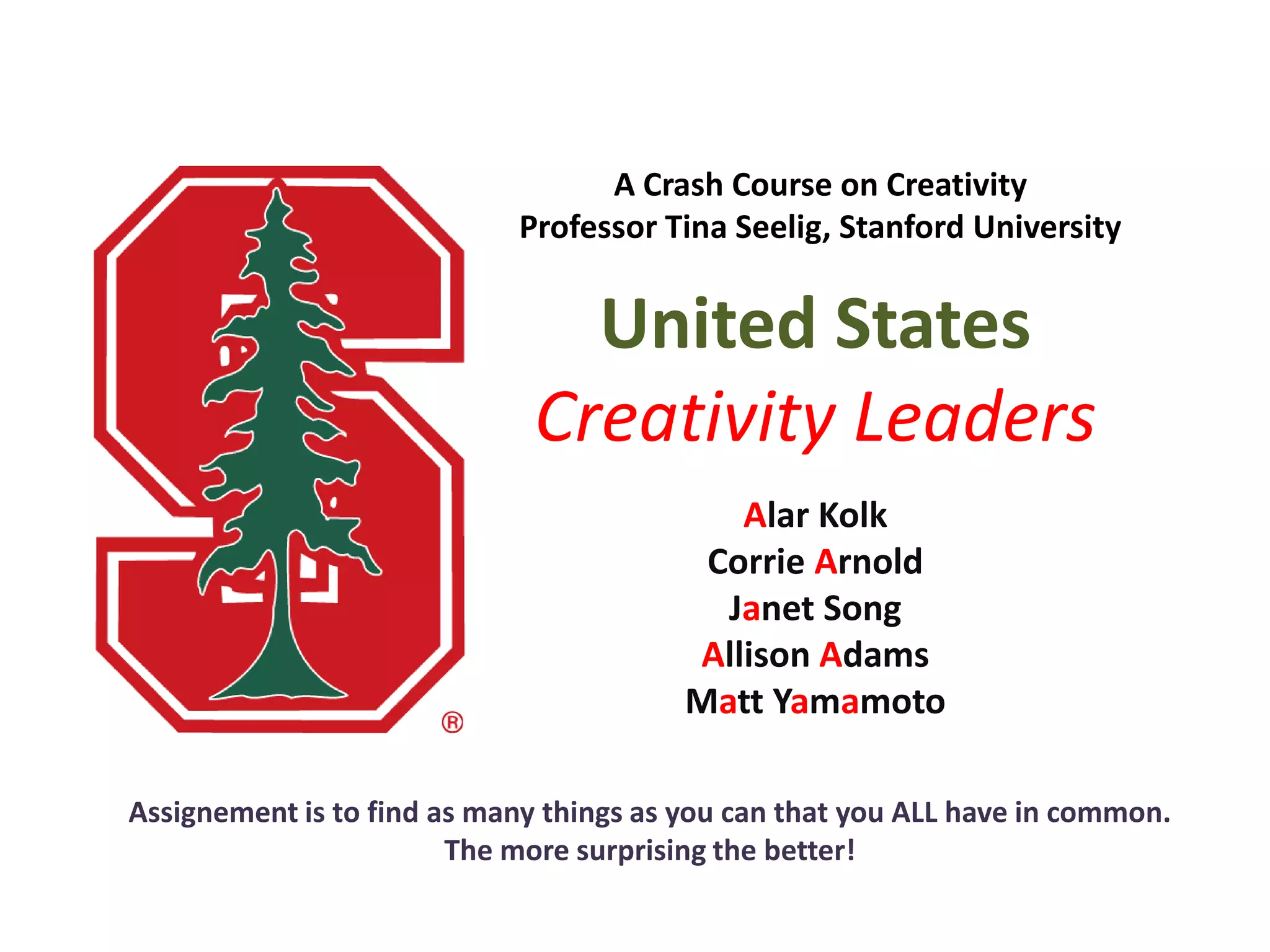 A Crash Course on Creativity
Professor Tina Seelig, Stanford University
United States
Creativity Leaders
Alar Kolk
Corrie Arnold
Janet Song
Allison Adams
Matt Yamamoto
Assignement is to find as many things as you can that you ALL have in common.
The more surprising the better!
