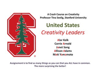 A Crash Course on Creativity
                            Professor Tina Seelig, Stanford University


                               United States
                             Creativity Leaders
                                            Alar Kolk
                                          Corrie Arnold
                                           Janet Song
                                         Allison Adams
                                         Matt Yamamoto

Assignement is to find as many things as you can that you ALL have in common.
                        The more surprising the better!
 