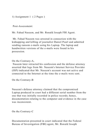 1) Assignment 1 ( 2 Pages )
Post-Assessment:
Mr. Fahad Naseem, and Mr. Ronald Joseph FBI Agent.
Mr. Fahad Naseem was arrested in connection with the
kidnapping and killing of journalist Daniel Pearl and admitted
sending ransom e-mails using his Laptop. The laptop and
handwritten versions of the e-mails were found in his
possession.
On the Contrary-A,
Naseem later retracted his confession and the defense attorney
asserted that logs from Mr. Naseem's Internet Service Provider
(ISP) indicated that Mr. Naseem's account was not active and
connected to the Internet at the time the e-mails were sent.
On the Contrary-B
Naseem's defense attorney claimed that the compromised
Laptop produced in court had a different serial number from the
one that was initially recorded in police records; hence,
documentation relating to the computer and evidence in the case
was inconsistent.
On the Contrary-C
Documentation presented in court indicated that the Federal
Bureau of Investigation (FBI) agent, Mr. Ronald Joseph
 