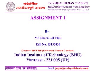 Banaras Hindu University, Varanasi (UP) - 221 005
INDIAN INSTITUTE OF TECHNOLOGY
UNIVERSAL HUMAN CONDUCT
Email: yogesh@madhyasthdarshan.com
सार्वभौमिक
िानर्ीयतापूर्व आचरर्
[िध्यस्थ दर्वन पर आधाररत]
Course : HVE315 (Universal Human Conduct)
Indian Institute of Technology (BHU)
Varanasi - 221 005 (UP)
By
ASSIGNMENT 1
Mr. Bheru Lal Mali
Roll No. 15155020
 