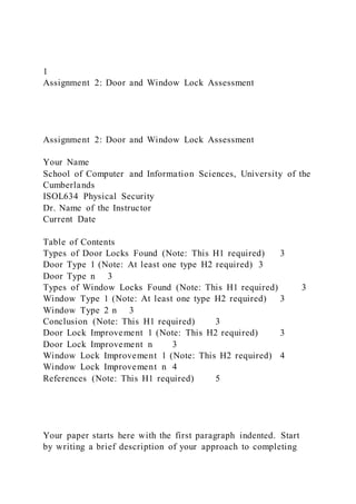 1
Assignment 2: Door and Window Lock Assessment
Assignment 2: Door and Window Lock Assessment
Your Name
School of Computer and Information Sciences, University of the
Cumberlands
ISOL634 Physical Security
Dr. Name of the Instructor
Current Date
Table of Contents
Types of Door Locks Found (Note: This H1 required) 3
Door Type 1 (Note: At least one type H2 required) 3
Door Type n 3
Types of Window Locks Found (Note: This H1 required) 3
Window Type 1 (Note: At least one type H2 required) 3
Window Type 2 n 3
Conclusion (Note: This H1 required) 3
Door Lock Improvement 1 (Note: This H2 required) 3
Door Lock Improvement n 3
Window Lock Improvement 1 (Note: This H2 required) 4
Window Lock Improvement n 4
References (Note: This H1 required) 5
Your paper starts here with the first paragraph indented. Start
by writing a brief description of your approach to completing
 