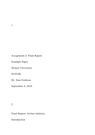 1
Assignment 2: Final Report
Example Paper
Strayer University
ECO100
Dr. Jean Fonkoua
September 8, 2018
2
Final Report: Airline Industry
Introduction
 