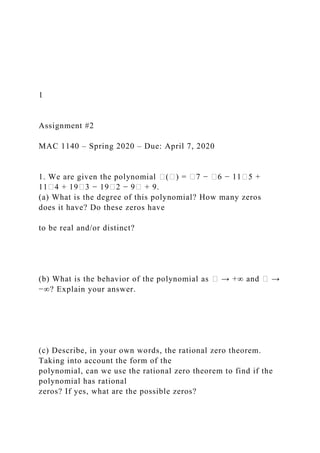 1
Assignment #2
MAC 1140 – Spring 2020 – Due: April 7, 2020
1. We are given the polynomial �(�) = �7 − �6 − 11�5 +
11�4 + 19�3 − 19�2 − 9� + 9.
(a) What is the degree of this polynomial? How many zeros
does it have? Do these zeros have
to be real and/or distinct?
(b) What is the behavior of the polynomial as � → +∞ and � →
−∞? Explain your answer.
(c) Describe, in your own words, the rational zero theorem.
Taking into account the form of the
polynomial, can we use the rational zero theorem to find if the
polynomial has rational
zeros? If yes, what are the possible zeros?
 