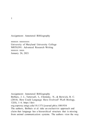 1
Assignment: Annotated Bibliography
xxxxxx xxxxxxxx
University of Maryland University College
WRTG391: Advanced Research Writing
xxxxxx xxxx
January 26, 2021
Assignment: Annotated Bibliography
Bolhuis, J. J., Tattersall, I., Chomsky, N., & Berwick, R. C.
(2014). How Could Language Have Evolved? PLoS Biology,
12(8), 1–6. https://doi-
org.ezproxy.umgc.edu/10.1371/journal.pbio.1001934
The authors, Bolhuis et al. take an exclusivist approach and
claim that language has a hierarchical structure that is missing
from animal communication systems. The authors view the way
 