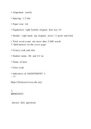 • Alignment: justify
• Spacing: 1.5 line
• Paper size: A4
• Pagination: right bottom aligned, font size 10
• Header: right hand, top aligned, Arial, 11 point and bold
• Total word count: not more than 2,000 words
7. Information on the cover page:
• Course code and title
• Student name, ID, and I/C no
• Name of tutor
• Class code
• Indication of ASSIGNMENT 2
…3/-
https://flexlearn.wou.edu.my/
3
BBM204/03
Answer ALL questions.
 