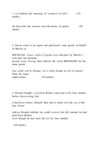 1. (a) Explain the meaning of “contract of sale”. (10
marks)
(b) Describe the various classifications of agents. (20
marks)
2. Aaron acted as an agent and purchased some goods on behalf
of Martin at
RM100,000. Later, seller of goods was informed by Martin’s
wife that her husband
passed away. George then offered the seller RM200,000 for the
same goods.
Can seller sell to George, or is seller bound to sell to Aaron?
State the legal
implications. (30 marks)
3. Donald bought a car from Robert and used it for four months
before discovering that
it had been stolen. Donald then had to hand over the car to the
true owner.
Advise Donald whether he could recover the full amount he had
paid from Robert
even though he had used the car for four months.
(40 marks)
 