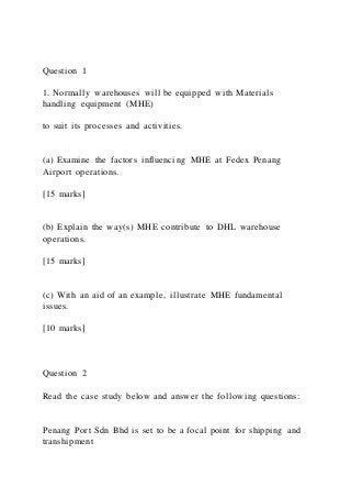 Question 1
1. Normally warehouses will be equipped with Materials
handling equipment (MHE)
to suit its processes and activities.
(a) Examine the factors influencing MHE at Fedex Penang
Airport operations.
[15 marks]
(b) Explain the way(s) MHE contribute to DHL warehouse
operations.
[15 marks]
(c) With an aid of an example, illustrate MHE fundamental
issues.
[10 marks]
Question 2
Read the case study below and answer the following questions:
Penang Port Sdn Bhd is set to be a focal point for shipping and
transhipment
 