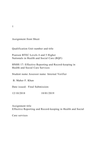 1
Assignment front Sheet
Qualification Unit number and title
Pearson BTEC Levels 4 and 5 Higher
Nationals in Health and Social Care (RQF)
HNHS 17: Effective Reporting and Record-keeping in
Health and Social Care Services
Student name Assessor name Internal Verifier
B. Maher F. Khan
Date issued: Final Submission:
12/10/2018 18/01/2019
Assignment title
Effective Reporting and Record-keeping in Health and Social
Care services
 