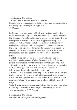 1 Assignment Objectives
Introduction to Project Risk Management
Explain how risk management is integrated as a component into
the total project management approach.
400 Words
Risks can occur as a result of both known risks, such as for
newer tasks there may be a learning curve that causes delays in
the delivery of a task, and unknown risks, such as events like an
earthquake or tsunami. Also, some suggest that they take
calculated risks, where careful consideration is taken before
taking on a challenge. Risk management, in essence, is doing
the same thing in a more formalized process. The discussion
assignment for this week will be an evaluation of how risk
management can be a contributor versus an inhibitor to a
project.
The following Discussion Board task will assist you in
evaluating various types of risk. Research at least 2 sources
(which may include your textbook) to support your response.
1.Describe a project that you were involved with, or are familiar
with, and the types of risks (at least 5) that occurred.
2.How were these risks handled or mitigated?
3.When the risk occurred, what impact did it have on the overall
project, such as from a cost and schedule-deadline perspective?
4.If a risk management process was not in place, explain why it
may have helped. If a process was in place, did it help, and
why?
Write 2 more paragraphs that are an introduction and conclusion
to this topic. Be sure to include your references, and format
your submission in APA format.
2 Assignment Objectives
Introduction to Project Risk Management
 