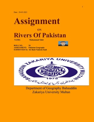 1
Date : 28-03-2021
Assignment
ON
Rivers Of Pakistan
NAME: Muhammad Tahir
ROLL NO. 54
ASSIGNMENT: Pakistan Geography
SUBMITTED To: Sir Basit Nadeem Saab
Department of Geography Bahauddin
Zakariya University Multan
 