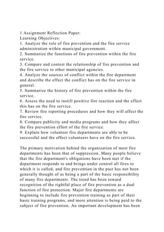 1 Assignment Reflection Paper:
Learning Objectives:
1. Analyze the role of fire prevention and the fire service
administration within municipal government.
2. Summarize the functions of fire prevention within the fire
service.
3. Compare and contest the relationship of fire prevention and
the fire service to other municipal agencies.
4. Analyze the sources of conflict within the fire department
and describe the effect the conflict has on the fire service in
general.
5. Summarize the history of fire prevention within the fire
service.
6. Assess the need to instill positive fire reaction and the effect
this has on the fire service.
7. Review fire reporting procedures and how they will affect the
fire service.
8. Compare publicity and media programs and how they affect
the fire prevention effort of the fire service.
9. Explain how volunteer fire departments are able to be
successful and the effect volunteers have on the fire service.
The primary motivation behind the organization of most fire
departments has been that of suppression. Many people believe
that the fire department's obligations have been met if the
department responds to and brings under control all fires to
which it is called, and fire prevention in the past has not been
generally thought of as being a part of the basic responsibility
of many fire departments. The trend has been toward
recognition of the rightful place of fire prevention as a dual
function of fire protection. Major fire departments are
beginning to include fire prevention training as part of their
basic training programs, and more attention is being paid to the
subject of fire prevention. An important development has been
 