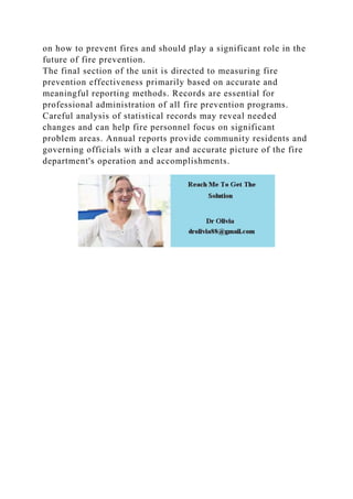on how to prevent fires and should play a significant role in the
future of fire prevention.
The final section of the unit is directed to measuring fire
prevention effectiveness primarily based on accurate and
meaningful reporting methods. Records are essential for
professional administration of all fire prevention programs.
Careful analysis of statistical records may reveal needed
changes and can help fire personnel focus on significant
problem areas. Annual reports provide community residents and
governing officials with a clear and accurate picture of the fire
department's operation and accomplishments.
 