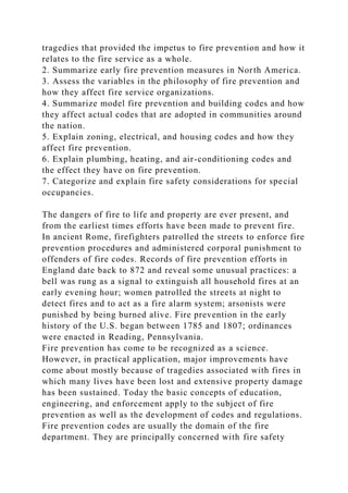 tragedies that provided the impetus to fire prevention and how it
relates to the fire service as a whole.
2. Summarize early fire prevention measures in North America.
3. Assess the variables in the philosophy of fire prevention and
how they affect fire service organizations.
4. Summarize model fire prevention and building codes and how
they affect actual codes that are adopted in communities around
the nation.
5. Explain zoning, electrical, and housing codes and how they
affect fire prevention.
6. Explain plumbing, heating, and air-conditioning codes and
the effect they have on fire prevention.
7. Categorize and explain fire safety considerations for special
occupancies.
The dangers of fire to life and property are ever present, and
from the earliest times efforts have been made to prevent fire.
In ancient Rome, firefighters patrolled the streets to enforce fire
prevention procedures and administered corporal punishment to
offenders of fire codes. Records of fire prevention efforts in
England date back to 872 and reveal some unusual practices: a
bell was rung as a signal to extinguish all household fires at an
early evening hour; women patrolled the streets at night to
detect fires and to act as a fire alarm system; arsonists were
punished by being burned alive. Fire prevention in the early
history of the U.S. began between 1785 and 1807; ordinances
were enacted in Reading, Pennsylvania.
Fire prevention has come to be recognized as a science.
However, in practical application, major improvements have
come about mostly because of tragedies associated with fires in
which many lives have been lost and extensive property damage
has been sustained. Today the basic concepts of education,
engineering, and enforcement apply to the subject of fire
prevention as well as the development of codes and regulations.
Fire prevention codes are usually the domain of the fire
department. They are principally concerned with fire safety
 