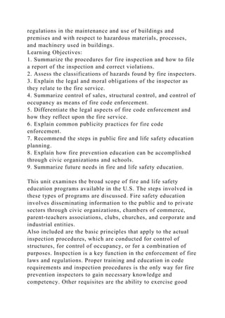 regulations in the maintenance and use of buildings and
premises and with respect to hazardous materials, processes,
and machinery used in buildings.
Learning Objectives:
1. Summarize the procedures for fire inspection and how to file
a report of the inspection and correct violations.
2. Assess the classifications of hazards found by fire inspectors.
3. Explain the legal and moral obligations of the inspector as
they relate to the fire service.
4. Summarize control of sales, structural control, and control of
occupancy as means of fire code enforcement.
5. Differentiate the legal aspects of fire code enforcement and
how they reflect upon the fire service.
6. Explain common publicity practices for fire code
enforcement.
7. Recommend the steps in public fire and life safety education
planning.
8. Explain how fire prevention education can be accomplished
through civic organizations and schools.
9. Summarize future needs in fire and life safety education.
This unit examines the broad scope of fire and life safety
education programs available in the U.S. The steps involved in
these types of programs are discussed. Fire safety education
involves disseminating information to the public and to private
sectors through civic organizations, chambers of commerce,
parent-teachers associations, clubs, churches, and corporate and
industrial entities.
Also included are the basic principles that apply to the actual
inspection procedures, which are conducted for control of
structures, for control of occupancy, or for a combination of
purposes. Inspection is a key function in the enforcement of fire
laws and regulations. Proper training and education in code
requirements and inspection procedures is the only way for fire
prevention inspectors to gain necessary knowledge and
competency. Other requisites are the ability to exercise good
 