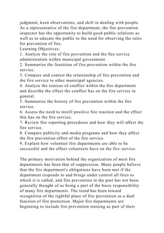 judgment, keen observations, and skill in dealing with people.
As a representative of the fire department, the fire prevention
inspector has the opportunity to build good public relations as
well as to educate the public to the need for observing the rules
for prevention of fire.
Learning Objectives:
1. Analyze the role of fire prevention and the fire service
administration within municipal government.
2. Summarize the functions of fire prevention within the fire
service.
3. Compare and contest the relationship of fire prevention and
the fire service to other municipal agencies.
4. Analyze the sources of conflict within the fire department
and describe the effect the conflict has on the fire service in
general.
5. Summarize the history of fire prevention within the fire
service.
6. Assess the need to instill positive fire reaction and the effect
this has on the fire service.
7. Review fire reporting procedures and how they will affect the
fire service.
8. Compare publicity and media programs and how they affect
the fire prevention effort of the fire service.
9. Explain how volunteer fire departments are able to be
successful and the effect volunteers have on the fire service.
The primary motivation behind the organization of most fire
departments has been that of suppression. Many people believe
that the fire department's obligations have been met if the
department responds to and brings under control all fires to
which it is called, and fire prevention in the past has not been
generally thought of as being a part of the basic responsibility
of many fire departments. The trend has been toward
recognition of the rightful place of fire prevention as a dual
function of fire protection. Major fire departments are
beginning to include fire prevention training as part of their
 
