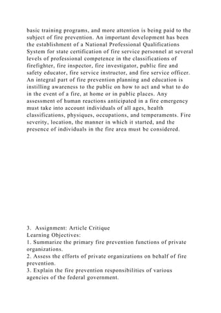 basic training programs, and more attention is being paid to the
subject of fire prevention. An important development has been
the establishment of a National Professional Qualifications
System for state certification of fire service personnel at several
levels of professional competence in the classifications of
firefighter, fire inspector, fire investigator, public fire and
safety educator, fire service instructor, and fire service officer.
An integral part of fire prevention planning and education is
instilling awareness to the public on how to act and what to do
in the event of a fire, at home or in public places. Any
assessment of human reactions anticipated in a fire emergency
must take into account individuals of all ages, health
classifications, physiques, occupations, and temperaments. Fire
severity, location, the manner in which it started, and the
presence of individuals in the fire area must be considered.
3. Assignment: Article Critique
Learning Objectives:
1. Summarize the primary fire prevention functions of private
organizations.
2. Assess the efforts of private organizations on behalf of fire
prevention.
3. Explain the fire prevention responsibilities of various
agencies of the federal government.
 