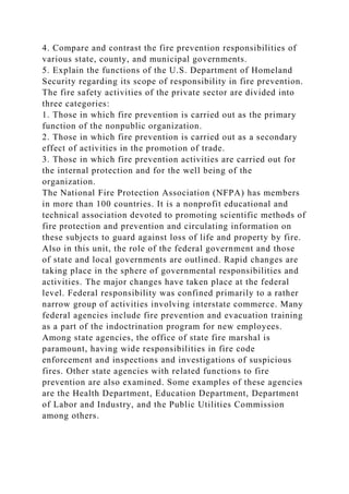 4. Compare and contrast the fire prevention responsibilities of
various state, county, and municipal governments.
5. Explain the functions of the U.S. Department of Homeland
Security regarding its scope of responsibility in fire prevention.
The fire safety activities of the private sector are divided into
three categories:
1. Those in which fire prevention is carried out as the primary
function of the nonpublic organization.
2. Those in which fire prevention is carried out as a secondary
effect of activities in the promotion of trade.
3. Those in which fire prevention activities are carried out for
the internal protection and for the well being of the
organization.
The National Fire Protection Association (NFPA) has members
in more than 100 countries. It is a nonprofit educational and
technical association devoted to promoting scientific methods of
fire protection and prevention and circulating information on
these subjects to guard against loss of life and property by fire.
Also in this unit, the role of the federal government and those
of state and local governments are outlined. Rapid changes are
taking place in the sphere of governmental responsibilities and
activities. The major changes have taken place at the federal
level. Federal responsibility was confined primarily to a rather
narrow group of activities involving interstate commerce. Many
federal agencies include fire prevention and evacuation training
as a part of the indoctrination program for new employees.
Among state agencies, the office of state fire marshal is
paramount, having wide responsibilities in fire code
enforcement and inspections and investigations of suspicious
fires. Other state agencies with related functions to fire
prevention are also examined. Some examples of these agencies
are the Health Department, Education Department, Department
of Labor and Industry, and the Public Utilities Commission
among others.
 