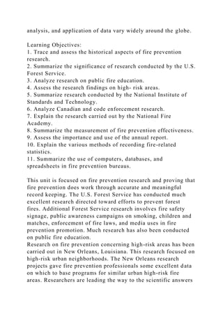 analysis, and application of data vary widely around the globe.
Learning Objectives:
1. Trace and assess the historical aspects of fire prevention
research.
2. Summarize the significance of research conducted by the U.S.
Forest Service.
3. Analyze research on public fire education.
4. Assess the research findings on high- risk areas.
5. Summarize research conducted by the National Institute of
Standards and Technology.
6. Analyze Canadian and code enforcement research.
7. Explain the research carried out by the National Fire
Academy.
8. Summarize the measurement of fire prevention effectiveness.
9. Assess the importance and use of the annual report.
10. Explain the various methods of recording fire-related
statistics.
11. Summarize the use of computers, databases, and
spreadsheets in fire prevention bureaus.
This unit is focused on fire prevention research and proving that
fire prevention does work through accurate and meaningful
record keeping. The U.S. Forest Service has conducted much
excellent research directed toward efforts to prevent forest
fires. Additional Forest Service research involves fire safety
signage, public awareness campaigns on smoking, children and
matches, enforcement of fire laws, and media uses in fire
prevention promotion. Much research has also been conducted
on public fire education.
Research on fire prevention concerning high-risk areas has been
carried out in New Orleans, Louisiana. This research focused on
high-risk urban neighborhoods. The New Orleans research
projects gave fire prevention professionals some excellent data
on which to base programs for similar urban high-risk fire
areas. Researchers are leading the way to the scientific answers
 