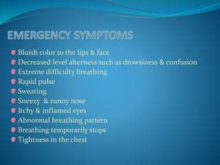 Bluish color to the lips & face 
Decreased level alterness such as drowsiness & confusion 
Extreme difficulty breathing 
Rapid pulse 
Sweating 
Sneezy & runny nose 
Itchy & inflamed eyes 
Abnormal breathing pattern 
Breathing temporarily stops 
Tightness in the chest 
 