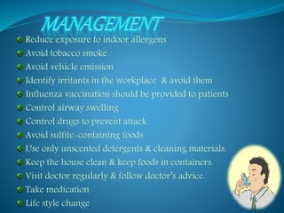 Reduce exposure to indoor allergens 
Avoid tobacco smoke 
Avoid vehicle emission 
Identify irritants in the workplace & avoid them 
Influenza vaccination should be provided to patients 
Control airway swelling 
Control drugs to prevent attack 
Avoid sulfite-containing foods 
Use only unscented detergents & cleaning materials. 
Keep the house clean & keep foods in containers. 
Visit doctor regularly & follow doctor’s advice. 
Take medication 
Life style change 
 