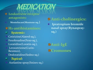 MEDICATION 
Leukotriene receptor 
antagonists: 
Montelucast(Montene-sq.) 
Anti-cholinergics: 
Ipratropium bromide 
nasal spray(Rynaspray-sq.) 
H1-antihistamines: 
Systemic: 
Cetirizine(Alatrol-sq.), 
Fexofenadine(Fexo-sq.), 
Loratidine(Loratin-sq.), 
Levocetrizine(Curin- 
Beximco), 
Desloratidine(Sedno-sq.) 
Topical: 
Azelastine spray(Snizex-sq.) 
Anti-IgE 
Cromones 
 