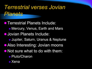 Terrestrial verses Jovian
Planets
 Terrestrial Planets Include:
 Mercury, Venus, Earth and Mars
 Jovian Planets Include:
 Jupiter, Saturn, Uranus & Neptune
 Also Interesting: Jovian moons
 Not sure what to do with them:
 Pluto/Charon
 Xena
 