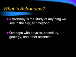 What is Astronomy?
 Astronomy is the study of anything we
see in the sky, and beyond
 Overlaps with physics, chemistry,
geology, and other sciences
 