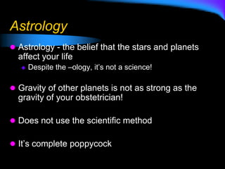 Astrology
 Astrology - the belief that the stars and planets
affect your life
 Despite the –ology, it’s not a science!
 Gravity of other planets is not as strong as the
gravity of your obstetrician!
 Does not use the scientific method
 It’s complete poppycock
 